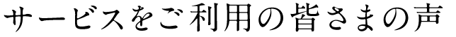 サービスをご利用の皆さまの声
